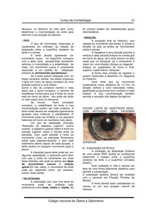 Curso de Contatologia
Colégio nacional de Óptica e Optometria
45
alcançou na abertura do olho bem como
determinar a movimentação da lente para
retornar a sua posição de repouso.
- TIPO
O tipo de movimento observado é
usualmente um indicador da relação da
adaptação entre a superfície posterior da
lente e a córnea.
A lente deverá apresentar um
movimento suave na superfície corneana
com e após cada piscada.Este movimento
optimiza a comodidade e a estabilidade da
visão. Um movimento suave é usualmente
associado a um padrão de adaptação
próximo do alinhamento (paralelismo).
Se a lente estiver adaptada com um
toque corneano central, ela estará propensa
a girar em torno do ápice corneano de uma
posição superior a uma inferior.
Como o raio de curvatura central é mais
plano que o ápice corneano, o caminho de
resistência mínima para que a lente se mova
está em torno do ápice . Isto pode ser tanto
no lado nasal como no temporal.
Se houver maior toricidade
corneana, a estabilidade da lente e sua
movimentação podem ser mais erráticas. A
lente então deverá ser adaptada ligeiramente
ajustada para melhorar a estabilidade. O
movimento pode ser limitado a um pequeno
balanceio em torno do meridiano mais plano.
Um tipo de adaptação chamado
“Retenção da pálpebra superior” ocorre
quando a pálpebra superior retém a lente em
posição superior sobre a córnea entre as
piscadas. Com cada piscada a lente se
movimenta como se estivesse firmemente
retida pela pálpebra.Quando o olho está
totalmente aberto depois de cada piscada, a
lente mostra um pequeno movimento após o
piscar.
A interação piscar-lente pode ser, em
algumas adaptações, o suficiente para fazer
com que a lente se movimente em duas
fases distintas. Isto pode se aplicar aos tipos
de movimentos suaves e rotação
apical.Em tais casos, o movimento da lente
pode ser registrado como, por exemplo,
suave / duas partes.
- VELOCIDADE
A velocidade com que uma lente se
movimenta pode ser avaliada pelo
profissional como lente, média ou rápida. Se
for preciso podem ser estabelecidos graus
intermediários.
- DIREÇÃO
A anotação final no Histórico, com
relação ao movimento das lentes, é indicar a
direção na qual as lentes se movimentam
sobre a córnea.
O desejável é uma direção próxima à
vertical a cada piscada.Indique se a lente gira
em torno do ápice, se é mais comum no lado
nasal que no temporal, se o movimento é
maior em uma direção oblíqua ou diagonal .
Indique os quadrantes de início e final:
superior, nasal inferior, temporal.
A forma mais simples de registrar o
quadro observado é desenhar um diagrama
no Histórico.
Uma lente que se movimenta
suavemente numa distância de 1-2 mm na
direção vertical a uma velocidade média,
geralmente proporciona bom conforto e visão
estável. A boa movimentação também
permite a remoção dos dejetos da lágrima.
FIGURA: LENTE DE ADAPTAÇÃO IDEAL,
COM RETENÇÃO PELA PÁLPEBRA
SUPERIOR
B - AVALIAÇÃO ESTÁTICA
A avaliação da Adaptação Estática
de uma alente RGP facilita ao profissional
determinar a relação entre a superfície
posterior da lente e a superfície corneana
anterior.
Esta avaliação é vital e deverá ser
feita de uma forma altamente repetitiva para
permitir a comparação.
A adaptação estática deverá ser avaliada
com o paciente em Posição Primária de
Mirada.
A lente deverá estar centralizada na
córnea ou em sua posição natural de
repouso.
 