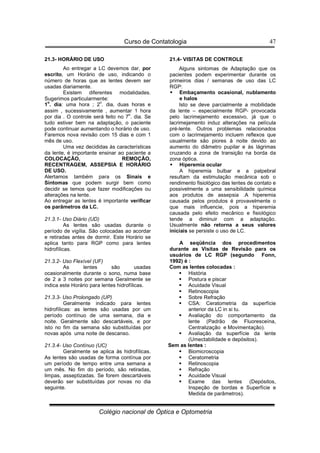 Curso de Contatologia
Colégio nacional de Óptica e Optometria
47
21.3- HORÁRIO DE USO
Ao entregar a LC devemos dar, por
escrito, um Horário de uso, indicando o
número de horas que as lentes devem ser
usadas diariamente.
Existem diferentes modalidades.
Sugerimos particularmente:
1
o
. dia: uma hora ; 2
o
. dia, duas horas e
assim , sucessivamente , aumentar 1 hora
por dia . O controle será feito no 7
o
. dia. Se
tudo estiver bem na adaptação, o paciente
pode continuar aumentando o horário de uso.
Faremos nova revisão com 15 dias e com 1
mês de uso.
Uma vez decididas às características
da lente, é importante ensinar ao paciente a
COLOCAÇÃO, REMOÇÃO,
RECENTRAGEM, ASSEPSIA E HORÁRIO
DE USO.
Alertamos também para os Sinais e
Sintomas que podem surgir bem como
decidir se temos que fazer modificações ou
alterações na lente.
Ao entregar as lentes é importante verificar
os parâmetros da LC.
21.3.1- Uso Diário (UD)
As lentes são usadas durante o
período de vigília. São colocadas ao acordar
e retiradas antes de dormir. Este Horário se
aplica tanto para RGP como para lentes
hidrofílicas.
21.3.2- Uso Flexível (UF)
As lentes são usadas
ocasionalmente durante o sono, numa base
de 2 a 3 noites por semana Geralmente se
indica este Horário para lentes hidrofílicas.
21.3.3- Uso Prolongado (UP)
Geralmente indicado para lentes
hidrofílicas: as lentes são usadas por um
período contínuo de uma semana, dia e
noite. Geralmente são descartáveis, e por
isto no fim da semana são substituídas por
novas após uma noite de descanso.
21.3.4- Uso Contínuo (UC)
Geralmente se aplica às hidrofílicas.
As lentes são usadas de forma contínua por
um período de tempo entre uma semana a
um mês. No fim do período, são retiradas,
limpas, asseptizadas. Se forem descartáveis
deverão ser substituídas por novas no dia
seguinte.
21.4- VISITAS DE CONTROLE
Alguns sintomas de Adaptação que os
pacientes podem experimentar durante os
primeiros dias / semanas de uso das LC
RGP:
 Embaçamento ocasional, nublamento
e halos
Isto se deve parcialmente a mobilidade
da lente – especialmente RGP- provocada
pelo lacrimejamento excessivo, já que o
lacrimejamento induz alterações na película
pré-lente. Outros problemas relacionados
com o lacrimejamento incluem reflexos que
usualmente são piores à noite devido ao
aumento do diâmetro pupilar e às lágrimas
cruzando a zona de transição na borda da
zona óptica.
 Hiperemia ocular
A hiperemia bulbar e a palpebral
resultam da estimulação mecânica sob o
rendimento fisiológico das lentes de contato e
possivelmente a uma sensibilidade química
aos produtos de assepsia .A hiperemia
causada pelos produtos é provavelmente o
que mais influencie, pois a hiperemia
causada pelo efeito mecânico e fisiológico
tende a diminuir com a adaptação.
Usualmente não retorna a seus valores
iniciais se persiste o uso de LC.
A seqüência dos procedimentos
durante as Visitas de Revisão para os
usuários de LC RGP (segundo Fonn,
1992) é :
Com as lentes colocadas :
 História
 Postura e piscar
 Acuidade Visual
 Retinoscopia
 Sobre Refração
 CSA: Ceratometria da superfície
anterior da LC in si tu.
 Avaliação do comportamento da
lente (Padrão de Fluoresceína,
Centralização e Movimentação).
 Avaliação da superfície da lente
(Umectabilidade e depósitos).
Sem as lentes :
 Biomicroscopia
 Ceratometria
 Retinoscopia
 Refração
 Acuidade Visual
 Exame das lentes (Depósitos,
Inspeção de bordas e Superfície e
Medida de parâmetros).
 