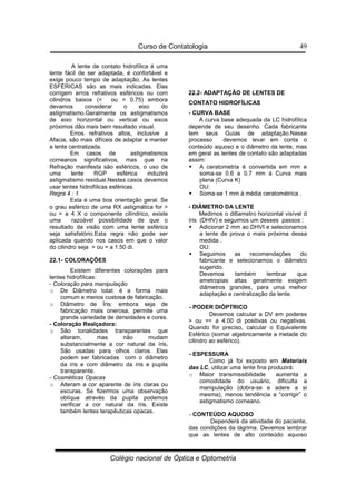 Curso de Contatologia
Colégio nacional de Óptica e Optometria
49
A lente de contato hidrofílica é uma
lente fácil de ser adaptada, é confortável e
exige pouco tempo de adaptação. As lentes
ESFÉRICAS são as mais indicadas. Elas
corrigem erros refrativos esféricos ou com
cilindros baixos ( ou = 0.75) embora
devamos considerar o eixo do
astigmatismo.Geralmente os astigmatismos
de eixo horizontal ou vertical ou eixos
próximos dão mais bem resultado visual.
Erros refrativos altos, inclusive a
Afacia, são mais difíceis de adaptar e manter
a lente centralizada.
Em casos de astigmatismos
corneanos significativos, mas que na
Refração manifesta são esféricos, o uso de
uma lente RGP esférica induzirá
astigmatismo residual.Nestes casos devemos
usar lentes hidrofílicas esféricas.
Regra 4 : 1
Esta é uma boa orientação geral. Se
o grau esférico de uma RX astigmática for 
ou = a 4 X o componente cilíndrico, existe
uma razoável possibilidade de que o
resultado da visão com uma lente esférica
seja satisfatório.Esta regra não pode ser
aplicada quando nos casos em que o valor
do cilindro seja  ou = a 1.50 di.
22.1- COLORAÇÕES
Existem diferentes colorações para
lentes hidrofílicas:
- Coloração para manipulação
o De Diâmetro total: é a forma mais
comum e menos custosa de fabricação.
o Diâmetro de Íris: embora seja de
fabricação mais onerosa, permite uma
grande variedade de densidades e cores.
- Coloração Realçadora:
o São tonalidades transparentes que
alteram, mas não mudam
substancialmente a cor natural da íris.
São usadas para olhos claros. Elas
podem ser fabricadas com o diâmetro
da íris e com diâmetro da íris e pupila
transparente.
- Cosméticas Opacas
o Alteram a cor aparente de íris claras ou
escuras. Se fizermos uma observação
oblíqua através da pupila podemos
verificar a cor natural da íris. Existe
também lentes terapêuticas opacas.
22.2- ADAPTAÇÃO DE LENTES DE
CONTATO HIDROFÍLICAS
- CURVA BASE
A curva base adequada da LC hidrofílica
depende de seu desenho. Cada fabricante
tem seus Guias de adaptação.Nesse
processo devemos levar em conta o
conteúdo aquoso e o diâmetro da lente, mas
em geral as lentes de contato são adaptadas
assim:
 A ceratometria é convertida em mm e
soma-se 0.6 a 0.7 mm à Curva mais
plana (Curva K)
OU:
 Soma-se 1 mm à média ceratométrica .
- DIÂMETRO DA LENTE
Medimos o di6ametro horizontal visível d
íris (DHIV) e seguimos um desses passos :
 Adicionar 2 mm ao DHVI e selecionamos
a lente de prova o mais próxima dessa
medida .
OU:
 Seguimos as recomendações do
fabricante e selecionamos o diâmetro
sugerido.
Devemos também lembrar que
ametropias altas geralmente exigem
diâmetros grandes, para uma melhor
adaptação e centralização da lente.
- PODER DIÓPTRICO
Devemos calcular a DV em poderes
 ou == a 4.00 di positivas ou negativas.
Quando for preciso, calcular o Equivalente
Esférico (somar algebricamente a metade do
cilindro ao esférico).
- ESPESSURA
Como já foi exposto em Materiais
das LC, utilizar uma lente fina produzirá:
o Maior transmissibilidade aumenta a
comodidade do usuário, dificulta a
manipulação (dobra-se e adere a si
mesma), menos tendência a “corrigir” o
astigmatismo corneano.
- CONTEÚDO AQUOSO
Dependerá da atividade do paciente,
das condições da lágrima. Devemos lembrar
que as lentes de alto conteúdo aquoso
 