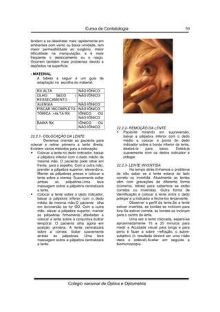 Curso de Contatologia
Colégio nacional de Óptica e Optometria
50
tendem a se desidratar mais rapidamente em
ambientes com vento ou baixa umidade, tem
maior permeabilidade ao oxigênio, maior
dificuldade na manipulação, e é mais
freqüente o deslocamento ou o rasgo.
Ocorrem também mais problemas devido a
depósitos na superfície.
- MATERIAL
A tabela a seguir é um guia de
adaptação na escolha do material.
RX ALTA NÃO IÔNICO
OLHO SECO /
RESSECAMENTO
NÃO IÔNICO
ALERGIA NÃO IÔNICO
PISCAR INCOMPLETO NÃO IÔNICO
TÓRICA +ALTA RX IÔNICO OU
NÃO IÔNICO
BAIXA RX IÔNICO OU
NÃO IÔNICO
22.2.1- COLOCAÇÃO DA LENTE
Devemos orientar ao paciente para
colocar e retirar primeiro a lente direita.
Existem vários métodos para a colocação.
 Colocar a lente no dedo indicador, baixar
a pálpebra inferior com o dedo médio da
mesma mão. O paciente pode olhar em
frente, para o espelho. Com a outra mão,
prender a pálpebra superior, elevando-a.
Manter as pálpebras presas e colocar a
lente sobre a córnea. Suavemente soltar
ambas as pálpebras.Uma leve
massagem sobre a pálpebra centralizará
a lente.
 Colocar a lente sobre o dedo indicador,
baixar a pálpebra inferior com o dedo
médio da mesma mão.O paciente olha
em levoversão se for OD. Com a outra
mão, elevar a pálpebra superior, manter
as pálpebras firmemente afastadas e
colocar a lente sobre a conjuntiva bulbar
temporal. O paciente olha agora em
posição primária. A lente centralizará
sobre a córnea. Soltar suavemente
ambas as pálpebras. Uma leve
massagem sobre a pálpebra centralizará
a lente.
22.2.2- REMOÇÃO DA LENTE
 Paciente mirando em supraversão,
baixar a pálpebra inferior com o dedo
médio e colocar a ponta do dedo
indicador sobre a borda inferior da lente,
deslizá-la para baixo. Dobrá-la
suavemente com os dedos indicador e
polegar.
22.2.3- LENTE INVERTIDA
Há tempo atrás tínhamos o problema
de não saber se a lente estava do lado
correto ou invertida. Atualmente as lentes
vêm com gravações de diferente forma
(números, letras) para sabermos se estão
corretas ou invertidas. Outra forma de
identificação é colocar a lente entre o dedo
polegar e o indicador e fecha-los lentamente.
Observar o perfil da lente.Se a lente
estiver invertida, as bordas se inclinam para
fora.Se estiver correta, as bordas se inclinam
para o centro da lente.
Uma vez a lente colocada, espera-se
aproximadamente 15 a 20 minutos para
medir a Acuidade visual para longe e para
perto e fazer a sobre –refração, o sobre-
subjetivo (o resultado deverá ser uma visão
clara e estável).Avaliar em seguida a
biomicroscopia .
 