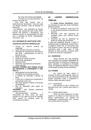 Curso de Contatologia
Colégio nacional de Óptica e Optometria
52
Dar estas informações por escrito.
O horário de uso para pacientes de
primeira vez pode ser:
- Uma hora pela manhã, uma à
tarde.Aumentar diariamente 1 hora em cada
um desses períodos. Visita de Revisão no
sétimo dia.
- As Revisões são realizadas da mesma
maneira que explicamos para lentes RGP,
apenas não fazemos o fluorograma, mas
devemos avaliar as características da lente
com a lâmpada de fenda (centralização,
movimento , etc).
22.5- SINTOMAS DE ADAPTAÇÃO COM
LENTES DE CONTATO HIDROFÍLICAS
 Poucos ou nenhum sintoma de
adaptação;
 Visão reduzida, flutuante ou borrada ;
 Sensação de ressecamento das lentes e
dos olhos , especialmente no final do
período de uso;
 Olhos vermelhos ;
 Ardência ao colocar as lentes ;
 Desconforto significativo;
 Ressecamento;
 Hiperemia, especialmente persistente ;
 Visão reduzida .
ALGUNS FATORES QUE PODEM LEVAR
OS PACIENTES A SUSPENDER O USO
DAS LC:
 Necessidade de troca das lentes;
 O trabalho da manutenção da lente;
 O trabalho de colocação e retirada da
lente;
 A lente e/ou o sistema de manutenção é
considerado muito caro;
 Não estar disposto a tolerar os sintomas
de adaptação;
 Não ter disposição para seguir as
instruções.
REVISÕES : Nas revisões posteriores
podemos encontrar :
- Neovascularização corneana : o
crescimento de novos vasos não deve
exceder 0.5 mm além da zona de transição
limbo corneal em qualquer parte da
circunferência corneana .
23- LENTES HIDROFÍLICAS
TÓRICAS
As lentes tóricas hidrofílicas podem
ser utilizadas em lugar das lentes hidrofílicas
esféricas quando:
 O cilindro da receita for maior que 0.75
di. Isto depende também da tolerância do
paciente.
 Pacientes com alta demanda de
acuidade visual, com cilindros baixos
corrigidos.
 Pacientes que não se adaptaram às
lentes de contato gás permeáveis.
A ação das pálpebras durante o piscar é
importante para a estabilidade da lente tórica.
A pálpebra inferior não se movimenta para
cima durante o piscar, mas tem um pequeno
movimento para o lado nasal. O lado
temporal se fecha primeiro, cerrando assim
os olhos em forma de “cremalheira”.
23.1- DESENHOS
Várias técnicas tem sido utilizadas
com o propósito de conseguir estabilidade de
uma lente tórica e minimizar sua rotação, par
evitar variações na qualidade da Acuidade
Visual. Os seguintes desenhos foram usados
na fabricação de lentes tóricas hidrofílicas:
23.2- PRISMA
Um prisma de base inferior é
torneado na lente e está presente incluso na
zona óptica.Atualmente já não são utilizados
porque aumentam muito a espessura e
induzem efeito prismático vertical .
23.1.1- TRUNCADO
Este desenho já não é utilizado. Era
fabricado junto com o prisma para reduzir a
rotação.
23.1.2- ZONAS MAIS FINAS
Zonas de menor espessura na parte
superior e na inferior da lente (fora da zona
óptica) proporcionam um método de
estabilização razoavelmente bom embora
nem sempre dê bom resultado.
 
