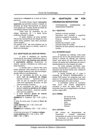 Curso de Contatologia
Colégio nacional de Óptica e Optometria
54
nasalmente e temporal se a lente se inclina
para fora.
As lentes tóricas trazem marcações
especiais que permitem avaliar a rotação na
lâmpada de fenda Normalmente se espere
uma rotação de 5o
.nasais devido ao efeito de
cremalheira descrito anteriormente.
Cada hora do mostrador de um
relógio representa 30 º e desta forma
podemos calcular a rotação.
O poder esférico da lente também
influirá nas características da rotação de uma
alente tórica (poderes mais altos provocam
maior rotação).
Os cilindros a 90o
. são mais estáveis que os
a 180 º .Quanto maior é o cilindro, maior é o
efeito de orientação.
23.2- ADAPTAÇÃO DA LENTE DE PROVA
A lente é adaptada da maneira
convencional das lentes hidrofílicas.Como é
uma lente tórica, não teremos que calcular
o equivalente esférico. Deveremos, no
entanto, calcular a Distância ao vértice para
cada meridiano.
A revisão será a mesma feita para
lentes esféricas. Para observar as marcas e
ver a rotação podemos usar retro-iluminação,
secção óptica ou paralelepípedo.
 Se as marcações da lente de prova
giram com os ponteiros do relógio
(sentido horário) , devemos somar o
valor do giro ao subjetivo (lembre que
cada hora representa 30 graus, se gira
uma hora serão 10 graus).
 Se as marcações da lente de prova
girarem contra os ponteiros do relógio
(sentido anti-horário) , devemos subtrair
este valor do subjetivo.
 A lente definitiva girará da mesma
forma que a lente de prova.
EXEMPLO: 1: Subjetivo: OD –1,00 –2,00 a
20
o
.
A lente de prova gira 10 graus a favor do
relógio.
Lente definitiva: OD –1,00 –2,00 a 30o
.
(20 º + 10º. = 30 º)
EXEMPLO 2: Subjetivo: OD + 1.50 –2.50 a
160 º
A lente de prova gira 10 º contra o relógio.
Lente definitiva:OD +1.50 –2.50 a 150
o
.
(160 º - 10
o
. = 150
o
.)
24- ADAPTAÇÃO EM PÓS
CIRURGICOS REFRATIVOS
- TOPOGRAFIAS CORNEANAS OU
VIDEOCERATOGRAFIA
-
24.1- OBJETIVO -
- Analisar a córnea completa;
- Descrever com precisão a superfície
anterior e posterior da córnea;
- Pode-se realizar diagnósticos mais
precisos;
- Analise pré-cirúrgica e pós;
- Calcular lentes de contato;
- Desenho da face posterior das lentes de
contato.
24.2- INTERPRETAÇÂO
É realizado por reflexão, onde anéis
(cerca de 32) de luz são direcionados para a
córnea e através da reflexão dos mesmos
ontem uma leitura de até 8.000 pontos da
córnea. Os dados são codificados em cores e
representados em uma imagem de vídeo.
As cores quentes (vermelho, rosa,
laranja) representam os poderes mais altos,
enquanto que as frias (verde, azul, violeta) os
poderes mais baixos.
A escala dividida em 11 cores é
chamada de ESCALA NORMALIZADA, a
escala FIXA possui um programa que varia
entre 9 a 101 dioptrias, esta última é utilizada
para comparação pré e pós-cirúrgico.
A orientação vertical do meridiano
mais curvo nos mostra astigmatismo
corneano a favor da regra (WR), já o
horizontal mais curvo astigmatismo corneano
contra a regra (AR).
24.3- FORMA
- Em forma de 8,
- Relógio de areia,
- Borboleta,
- Oval,
- Redonda,
- Abacaxi.
24.4- LEITURA –
- SRI (Índice de Regularidade da
Superfície) – analise matemático
comparativo de cada um dos pontos que
se encontram na área pupilar e suas
diferenças (normal0,5).
 