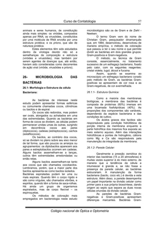 Curso de Contatologia
Colégio nacional de Óptica e Optometria
57
animais e seres humanos, de constituição
ainda mais simples: os viróides, compostos
apenas por RNA; os virusóides, constituídos
por uma molécula de RNA envolta por uma
estrutura protéica; e os prions, que são de
natureza protéica.
Estes elementos têm sido estudados
dentro da virologia devido não só a
semelhanças de composição e estrutura
(viróides e virusóides), mas também por
serem agentes de doenças que, até então,
haviam sido consideradas como decorrentes
de ação viral (viróide, virusóides e prions).
26- MICROBIOLOGIA DAS
BACTÉRIAS
26.1- Morfologia e Estrutura da célula
Bacteriana:
As bactérias de interesse neste
estudo podem apresentar formas esféricas
ou comumente chamadas cocos, cilíndricas
ou bacilos e de espiral.
Os cocos são redondos, mas podem
ser ovais, alongados ou achatados em uma
das extremidades. Quando as bactérias em
forma de cocos se dividem, as células podem
permanecer unidas umas às outras, surgindo
em decorrência cocos aos pares
(diplococos), cadeias (estreptococos), cachos
(estafilococos).
Os bacilos, ao contrário dos cocos,
só se dividem no plano sobre seu eixo menor
de tal forma, que são poucos os arranjos ou
agrupamentos: os diplobacilos aparecem aos
pares e estreptobacilos ocorrem em cadeias.
Alguns bacilos assemelham-se a lanças,
outros têm extremidades arredondadas ou
então retas.
Alguns bacilos assemelham-se tanto
aos cocos que são chamados cocobacilos.
Lembramos, porém, que a maior parte dos
bacilos apresenta-se como bacilos isolados.
Bactérias espiraladas podem ter uma ou
mais espirais. Quando têm o corpo rígido e
são como vírgulas, são chamados vibriões, e
espirilos, quando têm a forma de saca-rolhas.
Há ainda um grupo de organismos
espiralados, mas de corpo flexível – os
espiroquetas.
Os métodos de coloração mais
empregados em bacteriologia neste estudo
microbiológico são os de Gram e de Ziehl -
Neelsen.
O termo Gram vem do nome de
Christian Gram, pesquisador dinamarquês
que, em 1884, desenvolveu, desenvolveu de
maneira empírica, o método de coloração
que passou a ter o seu nome e que permite
dividir as bactérias em dois grandes grupos:
Gram-positivos e Gram-negativos.
O método, ou técnica de Gram
consiste, essencialmente, no tratamento
sucessivo de um esfregaço bacteriano, fixado
pelo calor, com os seguintes reagentes:
cristal violeta, lugol, álcool e fucsina.
Assim, quando se examina ao
microscópio um esfregaço bacteriano corado
pelo método de Gram, as bactérias Gram-
positivas se apresentam de cor roxa e as
Gram-negativas, de cor avermelhada.
26.1.1- Estrutura Química:
Como a maioria das membranas
biológicas, a membrana das bactérias é
composta de proteínas (60%) imersas em
uma bicamada fosfolipídicas (40%). As
proporções dos componentes são variáveis,
dependendo da espécie bacteriana e das
condições de cultivo.
Os ácidos graxos dos lipídios são
responsáveis pela condição hidrofóbica da
porção interna da membrana enquanto a
parte hidrofílica dos mesmos fica exposta ao
meio externo aquoso. Além das interações
hidrofóbicas e pontes de hidrogênio, cátions
como Mg e Ca são responsáveis pela
manutenção da integridade da membrana.
26.1.2- Parede Celular:
Geralmente a pressão osmótica do
interior das bactérias (15 a 20 atmosferas) é
muitas vezes superior à do meio externo, de
maneira que a tendência da célula a
intumescer é grande e, se não fosse a
presença da parede celular, as bactérias
estourariam. A manutenção da forma
bacteriana (bacilo, coco etc.) é devida a esta
estrutura. Além disso, a parede desempenha
um papel importante na divisão celular como
primer para a sua própria biossíntese, dando
origem ao septo que separa as duas novas
células oriundas da divisão celular.
As paredes de bactérias Gram-
negativas e Gram-positivas apresentam
diferenças marcantes. Bactérias Gram-
 
