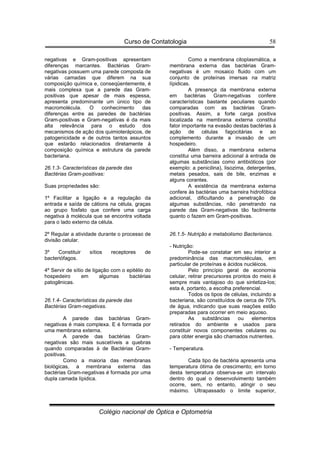 Curso de Contatologia
Colégio nacional de Óptica e Optometria
58
negativas e Gram-positivas apresentam
diferenças marcantes. Bactérias Gram-
negativas possuem uma parede composta de
várias camadas que diferem na sua
composição química e, conseqüentemente, é
mais complexa que a parede das Gram-
positivas que apesar de mais espessa,
apresenta predominante um único tipo de
macromolécula. O conhecimento das
diferenças entre as paredes de bactérias
Gram-positivas e Gram-negativas é da mais
alta relevância para o estudo dos
mecanismos de ação dos quimioterápicos, de
patogenicidade e de outros tantos assuntos
que estarão relacionados diretamente à
composição química e estrutura da parede
bacteriana.
26.1.3- Características da parede das
Bactérias Gram-positivas:
Suas propriedades são:
1º Facilitar a ligação e a regulação da
entrada e saída de cátions na célula, graças
ao grupo fosfato que confere uma carga
negativa à molécula que se encontra voltada
para o lado externo da célula.
2º Regular a atividade durante o processo de
divisão celular.
3º Constituir sítios receptores de
bacteriófagos.
4º Servir de sítio de ligação com o epitélio do
hospedeiro em algumas bactérias
patogênicas.
26.1.4- Características da parede das
Bactérias Gram-negativas.
A parede das bactérias Gram-
negativas é mais complexa. E é formada por
uma membrana externa.
A parede das bactérias Gram-
negativas são mais suscetíveis a quebras
quando comparadas à de Bactérias Gram-
positivas.
Como a maioria das membranas
biológicas, a membrana externa das
bactérias Gram-negativas é formada por uma
dupla camada lípidica.
Como a membrana citoplasmática, a
membrana externa das bactérias Gram-
negativas é um mosaico fluido com um
conjunto de proteínas imersas na matriz
lípidicas.
A presença da membrana externa
em bactérias Gram-negativas confere
características bastante peculiares quando
comparadas com as bactérias Gram-
positivas. Assim, a forte carga positiva
localizada na membrana externa constitui
fator importante na evasão destas bactérias à
ação de células fagocitárias e ao
complemento durante a invasão de um
hospedeiro.
Além disso, a membrana externa
constitui uma barreira adicional à entrada de
algumas substâncias como antibióticos (por
exemplo: a penicilina), lisozima, detergentes,
metais pesados, sais de bile, enzimas e
alguns corantes.
A existência da membrana externa
confere às bactérias uma barreira hidrofóbica
adicional, dificultando a penetração de
algumas substâncias, não penetrando na
parede das Gram-negativas tão facilmente
quanto o fazem em Gram-positivas.
26.1.5- Nutrição e metabolismo Bacterianos.
- Nutrição:
Pode-se constatar em seu interior a
predominância das macromoléculas, em
particular de proteínas e ácidos nucléicos.
Pelo princípio geral de economia
celular, retirar precursores prontos do meio é
sempre mais vantajoso do que sintetiza-los;
esta é, portanto, a escolha preferencial.
Todos os tipos de células, incluindo a
bacteriana, são constituídos de cerca de 70%
de água, indicando que suas reações estão
preparadas para ocorrer em meio aquoso.
As substâncias ou elementos
retirados do ambiente e usados para
constituir novos componentes celulares ou
para obter energia são chamados nutrientes.
- Temperatura.
Cada tipo de bactéria apresenta uma
temperatura ótima de crescimento; em torno
desta temperatura observa-se um intervalo
dentro do qual o desenvolvimento também
ocorre, sem, no entanto, atingir o seu
máximo. Ultrapassado o limite superior,
 