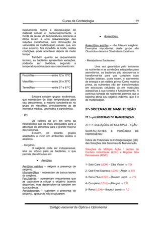 Curso de Contatologia
Colégio nacional de Óptica e Optometria
59
rapidamente ocorre à desnaturação do
material celular e, conseqüentemente, a
morte da célula. As temperaturas inferiores à
ótima levam a uma desaceleração das
reações metabólicas, com diminuição da
velocidade de multiplicação celular, que, em
caso extremo, fica impedida. A morte, nestas
condições, pode acontecer depois de muito
tempo.
Também quanto ao requerimento
térmico, as bactérias apresentam variações,
podendo ser divididas, segundo a
temperatura ótima para seu crescimento em:
Psicrófilas--------------------entre 12 e 17ºC
Mesófilas---------------------entre 28 e 37ºC
Termófilas--------------------entre 57 e 87ºC
Embora existam grupos excêntricos,
que necessitam de altas temperaturas para
seu crescimento, a maioria concentra-se no
grupo de mesófilas, principalmente as de
interesse médico, veterinário e agronômico.
- pH.
Os valores de pH em torno da
neutralidade são os mais adequados para a
absorção de alimentos para a grande maioria
das bactérias.
Existem, no entanto, grupos
adaptados a viver em ambientes ácidos e
alcalinos.
- Oxigênio.
O oxigênio pode ser indispensável,
letal ou inócuo para as bactérias, o que
permite classifica-las em:
•
•
•
• Aeróbias.
Aeróbias estritas – exigem a presença de
oxigênio.
Microaerófilas – necessitam de baixos teores
de oxigênio.
Facultativas – apresentam mecanismos que
as capacitam a utilizar o oxigênio quando
disponível, mas desenvolver-se também em
sua ausência.
Aerotolerantes – suportam a presença de
oxigênio, apesar de não o utilizarem.
•
•
•
• Anaeróbias.
Anaeróbias estritas – não toleram oxigênio.
Exemplos importantes deste grupo são
Clostridium tetani e Clostridium botulinum.
- Metabolismo Bacteriano:
Uma vez garantidos pelo ambiente
os nutrientes e as condições adequadas para
assimila-los, as bactérias vão absorve-los e
transforma-los para que cumpram suas
funções básicas, quais sejam, o suprimento
de energia e de matéria prima. Como matéria
prima, os nutrientes vão ser transformados
em estruturas celulares ou em moléculas
acessórias à sua síntese e funcionamento. A
contínua tomada de nutrientes permite que a
bactéria atinja seu objetivo máximo, que é o
da multiplicação.
27- SISTEMAS DE MANUTENÇÃO
27.1- pH SISTEMAS DE MANUTENÇÃO
27.1.1- SOLUÇÕES DE MULTIPLA – AÇÃO
SURFACTANTES E PERÓXIDO DE
HIDROGÊNIO
Índice de Potenciais de Hidrogeinização (pH)
das Soluções dos Sistemas de Manutenção.
Soluções de Múltipla Ação / Lentes de
Contato Hidrofílicas (LCH) e Rígidas Gás
Permeáveis (RGP):
1- Solo Care (LCH) – Ciba Vision ⇒ 7,5
2- Opti-Free Express (LCH) – Alcon ⇒ 8,5
3- Renu Plus (LCH) – Bausch Lomb ⇒ 7,5
4- Complete (LCH) – Allergan ⇒ 7,0
5- Renu (LCH) – Bausch Lomb ⇒ 7,0
 