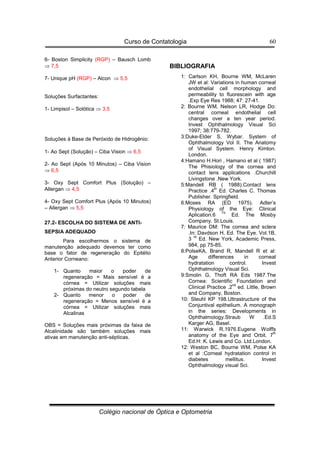 Curso de Contatologia
Colégio nacional de Óptica e Optometria
60
6- Boston Simplicity (RGP) – Bausch Lomb
⇒ 7,5
7- Unique pH (RGP) – Alcon ⇒ 5,5
Soluções Surfactantes:
1- Limpisol – Solótica ⇒ 3,5
Soluções à Base de Peróxido de Hidrogênio:
1- Ao Sept (Solução) – Ciba Vision ⇒ 6,5
2- Ao Sept (Após 10 Minutos) – Ciba Vision
⇒ 6,5
3- Oxy Sept Comfort Plus (Solução) –
Allergan ⇒ 4,5
4- Oxy Sept Comfort Plus (Após 10 Minutos)
– Allergan ⇒ 5,5
27.2- ESCOLHA DO SISTEMA DE ANTI-
SEPSIA ADEQUADO
Para escolhermos o sistema de
manutenção adequado devemos ter como
base o fator de regeneração do Epitélio
Anterior Corneano:
1- Quanto maior o poder de
regeneração = Mais sensível é a
córnea = Utilizar soluções mais
próximas do neutro segundo tabela
2- Quanto menor o poder de
regeneração = Menos sensível é a
córnea = Utilizar soluções mais
Alcalinas
OBS = Soluções mais próximas da faixa de
Alcalinidade são também soluções mais
ativas em manutenção anti-sépticas.
BIBLIOGRAFIA
1: Carlson KH, Bourne WM, McLaren
JW et al: Variations in human corneal
endothelial cell morphology and
permeability to fluorescein with age
.Exp Eye Res 1988; 47: 27-41.
2: Bourne WM, Nelson LR, Hodge Do:
central corneal endothelial cell
changes over a ten year period.
Invest Ophthalmology Visual Sci
1997; 38:779-782.
3:Duke-Elder S, Wybar. System of
Ophthalmology Vol II. The Anatomy
of Visual System. Henry Kimton.
London.
4:Hamano H.Hori , Hamano et al ( 1987)
The Phisiology of the cornea and
contact lens applications .Churchill
Livingstone .New York.
5:Mandell RB ( 1988).Contact lens
Practice .4
th
Ed. Charles C. Thomas
Publisher. Springfield.
6:Moses RA (ED 1975). Adler’s
Physiology of the Eye: Clinical
Aplication.6
Th
Ed. The Mosby
Company. St.Louis.
7: Maurice DM: The cornea and sclera
.In: Davdson H, Ed. The Eye. Vol.1B,
3
rd
Ed. New York, Academic Press,
984, pp 75-85.
8:PolseKA, Brand R, Mandell R et al:
Age differences in corneal
hydratation control. Invest
Ophthalmology Visual Sci.
9:Smolin G, Thoft RA Eds 1987.The
Cornea: Scientific Foundation and
Clinical Practice .2
nd
ed. Little, Brown
and Company, Boston.
10: Steuhl KP 198.Ultrastructure of the
Conjuntival epithelium. A monograph
in the series: Developments in
Ophthalmology.Straub W .Ed.S
Karger AG, Basel.
11: Warwick R.1976.Eugene Wolffs
anatomy of the Eye and Orbit. 7
th
Ed.H: K. Lewis and Co. Ltd.London.
12: Weston BC, Bourne WM, Polse KA
et al :Corneal hydratation control in
diabetes mellitus. Invest
Ophthalmology visual Sci.
 