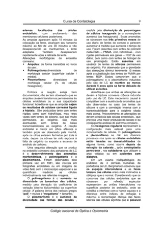 Curso de Contatologia
Colégio nacional de Óptica e Optometria
9
edemas localizados das células
endoteliais, com avultamento das
membranas celulares posteriores.
As ampolas aparecem após 10 minutos da
colocação da lente, alcançam seu tamanho
máximo ao fim de uns 30 minutos e vão
desaparecendo se mantivermos a lente
adaptada. Também desaparecem
rapidamente após a retirada da lente.
Alterações morfológicas do endotélio
corneano:
 Ampolas: de forma transitória no início
do uso ;
 Polimegatismo:diversidade de
morfologia celular (superfície celular /
média);
 Pleomorfismo: diversidade de
morfologia celular (% de células
hexagonais).
Embora a reação esteja bem
documentada, não se tem observado que as
ampolas causem transtornos permanentes às
células endoteliais ou a sua capacidade
funcional. Acredita-se que as ampolas sejam
os resultados da acidose corneana ligada
a hipóxia . São produzidas tanto com lentes
rígidas como com hidrofílicas, mas raras
vezes com lentes de silicone, que são muito
permeáveis ao oxigênio. São mais
acentuadas com lentes de baixa
transmissibilidade ao oxigênio. A reação
endotelial é menor em olhos afásicos e
também pode ser observado pela manhã,
após os olhos estarem fechados por toda à
noite, depois da córnea ter sido exposta à
falta de oxigênio ou exposta a excesso de
anidrido de carbono.
Uma segunda alteração que se produz
no endotélio corneano dos portadores de LC
é o desenvolvimento das anomalias
morfométricas, o polimegatismo e o
pleomorfismo. Foram observadas pela
primeira vez em 1981, são visíveis em
fotografias endoteliais ou em imagens de
vídeo feito com o microscópio especular e se
quantificam medindo as células
individualmente nas referidas imagens.
O polimegatismo é o aumento na
diversidade de tamanhos das células,
medido pela elevação do coeficiente de
variação (desvio típico/média) da superfície
celular. A palavra deriva dos radicais gregos
“poli” = muitos e “megatismo” = tamanho.
O pleomorfismo é o aumento da
diversidade das formas das células ,
medida pela diminuição da percentagem
de células hexagonais (e o conseqüente
aumento das hexagonais) . Estas anomalias
se observam nos três primeiros meses de
uso diário de lentes de contato e parecem
aumentar à medida que aumenta o tempo de
uso. Foram descritas com lentes de polimetil
metacrilato – PMMA, com hidrofílicas , com
rígidas permeáveis aos gases – RGP de uso
diário, bem como com lentes de hidrogel de
uso prolongado. Estão ausentes em
usuários de lentes de silicone permeáveis
ao oxigênio. Foi observado que a gravidade
das alterações diminui levemente 15 meses
após a substituição das lentes de PMMA por
lentes RGP. Dados comprovam que o
polimegatismo e o pleomorfismo induzidos
pelo uso de LC se mantêm ao menos
durante 5 anos após se haver deixado de
utilizar as lentes.
Acredita-se que ambas as alterações se
devam a hipóxia corneana crônica induzida
pelo uso de LC. Este mecanismo causal é
compatível com a ausência de anomalias que
são observadas no caso das lentes de
silicone e com a correlação inversa com a
transmissibilidade para o oxigênio citada
mais acima. Provavelmente as alterações se
devem a hipóxia das células endoteliais , que
provoca uma maior produção de lactato e da
conseqüente acidose do estroma corneano .
Os hexágonos regulares representam à
configuração mais estável para uma
monocamada de células. O polimegatismo
e pleomorfismo se dão em diversos
processos nos quais as células endoteliais
estão lesadas ou desestabilizadas de
alguma forma, como ocorre depois da
extração da catarata , após ceratoplastia
penetrante , nos soldadores que utilizam o
arco voltaico ou em pacientes com
diabetes.
Em um exame histopatológico do
endotélio de 3 córneas humanas de
portadores de LC, Bergmanson observou que
os espaços intercelulares e as faces
laterais das células eram mais inclinados e
oblíquos que o normal. Considerando que os
contornos das células endoteliais que se
observam por reflexão especular
representam as uniões intercelulares na
superfície posterior do endotélio, onde se
constitui a interfase com o humor aquoso e a
diferença entre índices de refração é
máxima, a reorientação oblíqua das faces
laterais das células significa que é possível
 