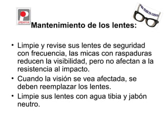 Mantenimiento de los lentes:
• Limpie y revise sus lentes de seguridad
con frecuencia, las micas con raspaduras
reducen la visibilidad, pero no afectan a la
resistencia al impacto.
• Cuando la visión se vea afectada, se
deben reemplazar los lentes.
• Limpie sus lentes con agua tibia y jabón
neutro.
 
