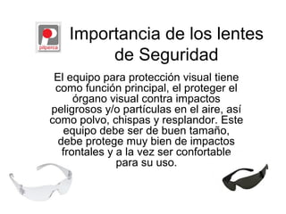 Importancia de los lentes
de Seguridad
El equipo para protección visual tiene
como función principal, el proteger el
órgano visual contra impactos
peligrosos y/o partículas en el aire, así
como polvo, chispas y resplandor. Este
equipo debe ser de buen tamaño,
debe protege muy bien de impactos
frontales y a la vez ser confortable
para su uso.
 