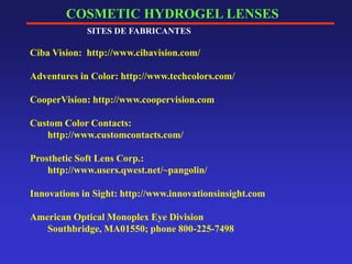 COSMETIC HYDROGEL LENSES
SITES DE FABRICANTES
Ciba Vision: http://www.cibavision.com/
Adventures in Color: http://www.techcolors.com/
CooperVision: http://www.coopervision.com
Custom Color Contacts:
http://www.customcontacts.com/
Prosthetic Soft Lens Corp.:
http://www.users.qwest.net/~pangolin/
Innovations in Sight: http://www.innovationsinsight.com
American Optical Monoplex Eye Division
Southbridge, MA01550; phone 800-225-7498
 