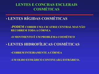 LENTES E CONCHAS ESCLERAIS
COSMÉTICAS
• LENTES RÍGIDAS COSMÉTICAS
-PODEM COBRIR UMA CICATRIZ CENTRAL MAS NÃO
RECOBREM TODAA CÓRNEA
-O MOVIMENTO É UM PROBLEMA COSMÉTICO
• LENTES HIDROFÍLICAS COSMÉTICAS
-COBREM INTEIRAMENTE A CÓRNEA
-UM OLHO ESTRÁBICO CONTINUARÁ ESTRÁBICO.
 