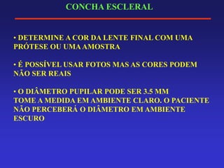 CONCHA ESCLERAL
• DETERMINE A COR DA LENTE FINAL COM UMA
PRÓTESE OU UMAAMOSTRA
• É POSSÍVEL USAR FOTOS MAS AS CORES PODEM
NÃO SER REAIS
• O DIÂMETRO PUPILAR PODE SER 3.5 MM
TOME A MEDIDA EM AMBIENTE CLARO. O PACIENTE
NÃO PERCEBERÁ O DIÂMETRO EM AMBIENTE
ESCURO
 