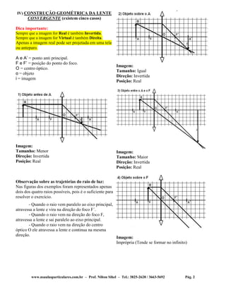 www.nsaulasparticulares.com.br – Prof. Nilton Sihel – Tel.: 3825-2628 / 3663-5692 Pág. 2
IV) CONSTRUÇÃO GEOMÉTRICA DA LENTE
CONVERGENTE (existem cinco casos)
Dica importante:
Sempre que a imagem for Real é também Invertida.
Sempre que a imagem for Virtual é também Direita.
Apenas a imagem real pode ser projetada em uma tela
ou anteparo.
A e A’ = ponto anti principal.
F e F’ = posição do ponto do foco.
O = centro óptico.
o = objeto
i = imagem
Imagem:
Tamanho: Menor
Direção: Invertida
Posição: Real
Observação sobre as trajetórias do raio de luz:
Nas figuras dos exemplos foram representados apenas
dois dos quatro raios possíveis, pois é o suficiente para
resolver o exercício.
- Quando o raio vem paralelo ao eixo principal,
atravessa a lente e vira na direção do foco F´.
- Quando o raio vem na direção do foco F,
atravessa a lente e sai paralelo ao eixo principal.
- Quando o raio vem na direção do centro
óptico O ele atravessa a lente e continua na mesma
direção.
Imagem:
Tamanho: Igual
Direção: Invertida
Posição: Real
Imagem:
Tamanho: Maior
Direção: Invertida
Posição: Real
Imagem:
Imprópria (Tende se formar no infinito)
 
