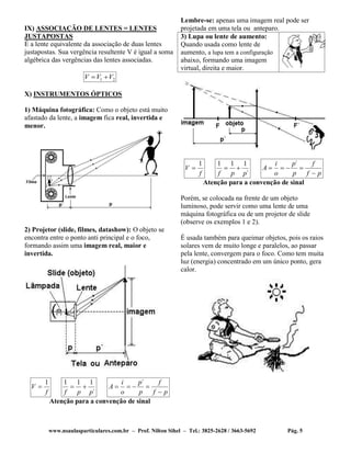 www.nsaulasparticulares.com.br – Prof. Nilton Sihel – Tel.: 3825-2628 / 3663-5692 Pág. 5
IX) ASSOCIAÇÃO DE LENTES = LENTES
JUSTAPOSTAS
É a lente equivalente da associação de duas lentes
justapostas. Sua vergência resultente V é igual a soma
algébrica das vergências das lentes associadas.
21 VVV 
X) INSTRUMENTOS ÓPTICOS
1) Máquina fotográfica: Como o objeto está muito
afastado da lente, a imagem fica real, invertida e
menor.
2) Projetor (slide, filmes, datashow): O objeto se
encontra entre o ponto anti principal e o foco,
formando assim uma imagem real, maior e
invertida.
f
V
1

´
111
ppf

pf
f
p
p
o
i
A


´
Atenção para a convenção de sinal
Lembre-se: apenas uma imagem real pode ser
projetada em uma tela ou anteparo.
3) Lupa ou lente de aumento:
Quando usada como lente de
aumento, a lupa tem a configuração
abaixo, formando uma imagem
virtual, direita e maior.
f
V
1

´
111
ppf

pf
f
p
p
o
i
A


´
Atenção para a convenção de sinal
Porém, se colocada na frente de um objeto
luminoso, pode servir como uma lente de uma
máquina fotográfica ou de um projetor de slide
(observe os exemplos 1 e 2).
É usada também para queimar objetos, pois os raios
solares vem de muito longe e paralelos, ao passar
pela lente, convergem para o foco. Como tem muita
luz (energia) concentrado em um único ponto, gera
calor.
 