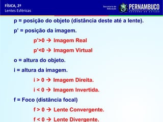 FÍSICA, 2º
Lentes Esféricas

p = posição do objeto (distância deste até a lente).
p’ = posição da imagem.
p’>0  Imagem Real
p’<0  Imagem Virtual
o = altura do objeto.
i = altura da imagem.
i > 0  Imagem Direita.
i < 0  Imagem Invertida.
f = Foco (distância focal)
f > 0  Lente Convergente.
f < 0  Lente Divergente.

 