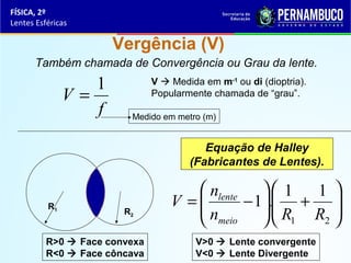 FÍSICA, 2º
Lentes Esféricas

Vergência (V)
Também chamada de Convergência ou Grau da lente.

1
V=
f

V  Medida em m-1 ou di (dioptria).
Popularmente chamada de “grau”.
Medido em metro (m)

Equação de Halley
(Fabricantes de Lentes).

R1

R2

R>0  Face convexa
R<0  Face côncava

 nlente   1
1 
V =
− 1. + 
n
 R R 
2 
 meio   1
V>0  Lente convergente
V<0  Lente Divergente

 