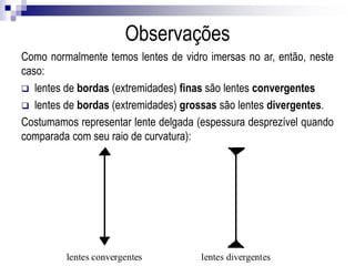 Como normalmente temos lentes de vidro imersas no ar, então, neste caso:
 lentes de bordas (extremidades) finas são lentes convergentes
 lentes de bordas (extremidades) grossas são lentes divergentes.
Costumamos representar lente delgada (espessura desprezível quando comparada com
seu raio de curvatura):
Observações
 