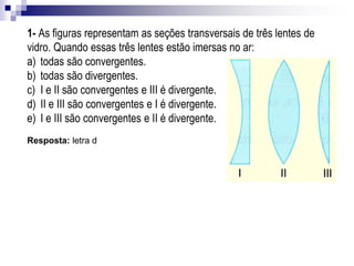 2- (UF-MG) Na figura está representado o perfil de três lentes de vidro. Rafael quer usar
essas lentes para queimar uma folha de papel com a luz do sol. Para isso, ele pode usar
apenas:
a) a lente I.
b) a lente II.
c) as lentes I e III.
d) as lentes II e III.
Resposta: letra c
Exemplos de aplicação
 