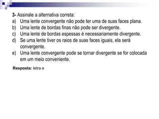 5- (Unifor-C,) As figuras representam os perfis lentes de vidro:
Resposta: letra e
Pode-se afirmar que, imersas no ar:
a) todas são convergentes.
b) todas são divergentes.
c) I e II são convergentes e III é divergente.
d) lI e III são convergentes e I é divergente.
e) I e III são convergentes e II é divergente.
Exemplos de aplicação
6- (UFPel-RS) É comum as crianças, brincando com uma lente, em dias de Sol,
atearem fogo em papéis ou em pedaços de madeira, ao concentrarem a luz do Sol
nesses materiais. Considerando essa situação:
a)diga qual o tipo de lente utilizada.
b)dê as características dessa imagem.
Resposta:
a) Convergente.
b) Imagem real.
 