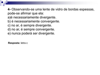 7- Uma lente divergente de um objeto real fornece sempre uma imagem:
a) real, invertida e ampliada.
b) real, invertida e diminuída.
c) virtual, direita e ampliada.
d) virtual, direita e diminuída.
e) real, direita e diminuída.
Resposta: letra d.
Exemplos de aplicação
8- É possível projetar sobre um anteparo a imagem fornecida por:
a)Uma lente divergente de um objeto real, qualquer que seja sua posição.
b) Uma lente convergente de um objeto real colocado entre o foco objeto e a lente.
c) Uma lente convergente de um objeto real colocado entre o foco objeto e o ponto
antiprincipaI objeto da lente.
d) Uma lente convergente de um objeto real, qualquer que seja sua posição.
e) Qualquer tipo de lente para qualquer posição de um objeto real.
Resposta: letra c.
 