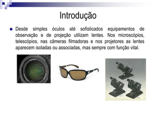 Introdução
Desde simples óculos até sofisticados equipamentos de observação e de projeção
utilizam lentes. Nos microscópios, telescópios, nas câmeras filmadoras e nos projetores
as lentes aparecem isoladas ou associadas, mas sempre com função vital.
 