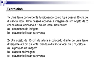 1- Determine a vergência de uma lente:
a) convergente de distância focal 50 cm
b) divergente de distância focal 20 cm
ER12. O que é o "grau" de uma lente e qual seria a distância focal de uma lente
divergente de 2 graus?
Vergência
 