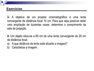 • Duas lentes são justapostas, quando estão encostadas uma na outra coaxialmente
(com eixos principais coincidentes).
• Essa associação é muito usada em instrumentos ópticos, como máquinas
fotográficas, para diminuir o efeito da aberração cromática.
• Teorema das Vergências: a vergência das lentes justapostas é igual à soma
algébrica das vergências das lentes componentes:
ou
Associação de lentes por justaposição
 