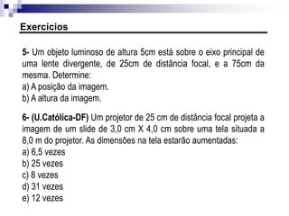 ER15. Explique o que acontece com uma associação de duas lentes justapostas cujas
vergências sejam, respectivamente, +3 di e -3 di.
ER16. Temos uma lente convergente, de distância focal 20 cm, justaposta com outra,
divergente, de distância focal 30 cm, sendo ambas delgadas. Calcule a distância focal
e a vergência da lente equivalente. Essa lente é convergente ou divergente?
EP16. Numa associação de duas lentes delgadas e justapostas, uma delas tem
vergência de +5 di (convergente) e a outra, de -3 di (divergente). Qual será a distância
focal da lente equivalente?
Associação de lentes por justaposição
 