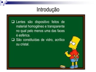  Lentes são dispositivo feitos de material
homogêneo e transparente no qual pelo menos
uma das faces é esférica.
 São constituídas de vidro, acrílico ou cristal.
Introdução
 