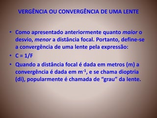 VERGÊNCIA OU CONVERGÊNCIA DE UMA LENTE
• Como apresentado anteriormente quanto maior o
desvio, menor a distância focal. Portanto, define-se
a convergência de uma lente pela expressão:
• C = 1/F
• Quando a distância focal é dada em metros (m) a
convergência é dada em m-1, e se chama dioptria
(di), popularmente é chamada de “grau” da lente.
 