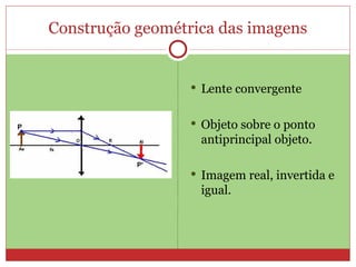 Construção geométrica das imagens


                   Lente convergente


                   Objeto sobre o ponto
                   antiprincipal objeto.

                   Imagem real, invertida e
                   igual.
 