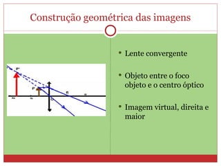 Construção geométrica das imagens


                   Lente convergente


                   Objeto entre o foco
                   objeto e o centro óptico

                   Imagem virtual, direita e
                   maior
 