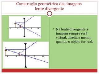 Construção geométrica das imagens
         lente divergente



                   Na lente divergente a
                    imagem sempre será
                    virtual, direita e menor
                    quando o objeto for real.
 
