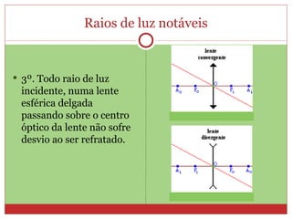 Raios de luz notáveis


 3º. Todo raio de luz
 incidente, numa lente
 esférica delgada
 passando sobre o centro
 óptico da lente não sofre
 desvio ao ser refratado.
 