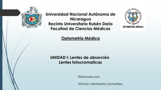 Universidad Nacional Autónoma de
Nicaragua
Recinto Universitario Rubén Darío
Facultad de Ciencias Médicas
Optometría Médica
UNIDAD l: Lentes de absorción
Lentes fotocromaticas
Elaborado por:
Winston Membreño Somarriba.
 