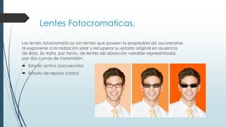 Lentes Fotocromaticas.
Las lentes fotocromáticas son lentes que poseen la propiedad de oscurecerse
al exponerse a la radiación solar y recuperar su estado original en ausencia
de ésta. Se trata, por tanto, de lentes de absorción variable representadas
por dos curvas de transmisión.
 Estado activo (oscurecido)
 Estado de reposo (claro)
 