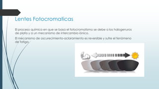 Lentes Fotocromaticas
El proceso químico en que se basa el fotocromatismo se debe a los halogenuros
de plata y a un mecanismo de intercambio iónico.
El mecanismo de oscurecimiento-aclaramiento es reversible y sufre el fenómeno
de fatiga.
 