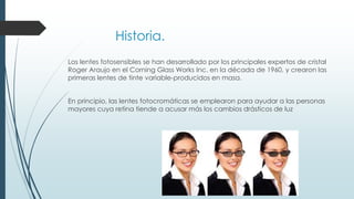 Historia.
Los lentes fotosensibles se han desarrollado por los principales expertos de cristal
Roger Araujo en el Corning Glass Works Inc. en la década de 1960, y crearon las
primeras lentes de tinte variable-producidos en masa.
En principio, las lentes fotocromáticas se emplearon para ayudar a las personas
mayores cuya retina tiende a acusar más los cambios drásticos de luz
 