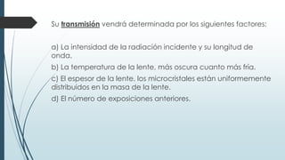 Su transmisión vendrá determinada por los siguientes factores:
a) La intensidad de la radiación incidente y su longitud de
onda.
b) La temperatura de la lente, más oscura cuanto más fría.
c) El espesor de la lente, los microcristales están uniformemente
distribuidos en la masa de la lente.
d) El número de exposiciones anteriores.
 