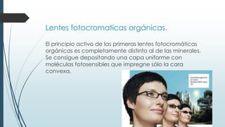 Lentes fotocromaticas orgánicas.
El principio activo de las primeras lentes fotocromáticas
orgánicas es completamente distinto al de las minerales.
Se consigue depositando una capa uniforme con
moléculas fotosensibles que impregne sólo la cara
convexa.
 