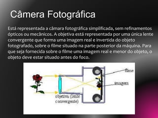 Está representada a câmara fotográfica simplificada, sem refinamentos
ópticos ou mecânicos. A objetiva está representada por uma única lente
convergente que forma uma imagem real e invertida do objeto
fotografado, sobre o filme situado na parte posterior da máquina. Para
que seja fornecida sobre o filme uma imagem real e menor do objeto, o
objeto deve estar situado antes do foco.
Câmera Fotográfica
 