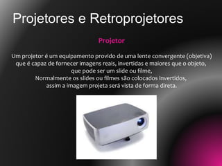 Projetores e Retroprojetores
Projetor
Um projetor é um equipamento provido de uma lente convergente (objetiva)
que é capaz de fornecer imagens reais, invertidas e maiores que o objeto,
que pode ser um slide ou filme,
Normalmente os slides ou filmes são colocados invertidos,
assim a imagem projeta será vista de forma direta.
 