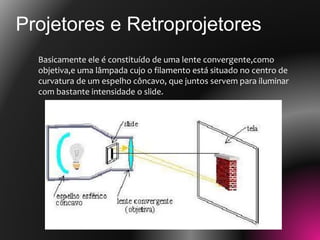 Basicamente ele é constituído de uma lente convergente,como
objetiva,e uma lâmpada cujo o filamento está situado no centro de
curvatura de um espelho côncavo, que juntos servem para iluminar
com bastante intensidade o slide.
Projetores e Retroprojetores
 