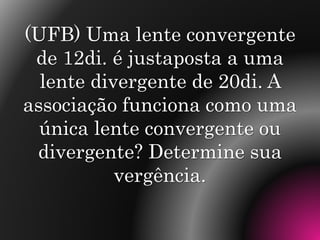 (UFB) Uma lente convergente
de 12di. é justaposta a uma
lente divergente de 20di. A
associação funciona como uma
única lente convergente ou
divergente? Determine sua
vergência.
 