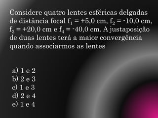 Considere quatro lentes esféricas delgadas
de distância focal f1 = +5,0 cm, f2 = -10,0 cm,
f3 = +20,0 cm e f4 = -40,0 cm. A justaposição
de duas lentes terá a maior convergência
quando associarmos as lentes
a) 1 e 2
b) 2 e 3
c) 1 e 3
d) 2 e 4
e) 1 e 4
 