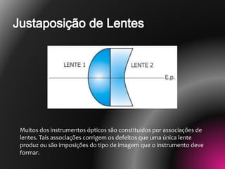 Muitos dos instrumentos ópticos são constituídos por associações de
lentes. Tais associações corrigem os defeitos que uma única lente
produz ou são imposições do tipo de imagem que o instrumento deve
formar.
 