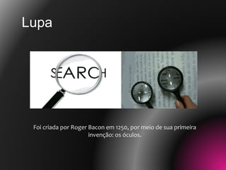 Foi criada por Roger Bacon em 1250, por meio de sua primeira
invenção: os óculos.
Lupa
 