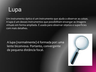 Lupa
Um instrumento óptico é um instrumento que ajuda a observar as coisas.
A lupa é um desses instrumentos que possibilitam enxergar as imagens
virtuais em forma ampliada. É usada para observar objetos e superfícies
com mais detalhes.
A lupa (normalmente) é formada por: uma
lente biconvexa. Portanto, convergente
de pequena distância focal.
 