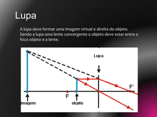 A lupa deve formar uma imagem virtual e direita do objeto.
Sendo a lupa uma lente convergente o objeto deve estar entre o
foco objeto e a lente.
Lupa
 