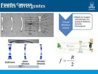 Espelho Convexo
Lentes divergentes
                                 • Objeto ou imagem
                                 • Objeto ou imagem
                                   real colocada em
                                   real colocada em
                      Virtual
                      Virtual      qualquer distância
                                   qualquer distância
                     Direita e     da lente
                     Direita e     do espelho
                                   Convergente
                      menor
                      menor




                                 R
                     f
                                 2
 